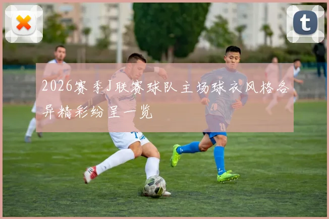 2026赛季J联赛球队主场球衣风格各异精彩纷呈一览