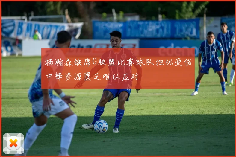 杨瀚森缺席G联盟比赛球队担忧受伤中锋资源匮乏难以应对