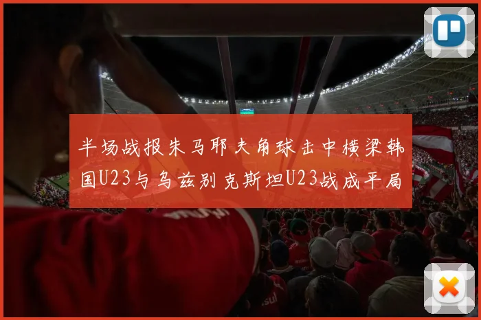 半场战报朱马耶夫角球击中横梁韩国U23与乌兹别克斯坦U23战成平局