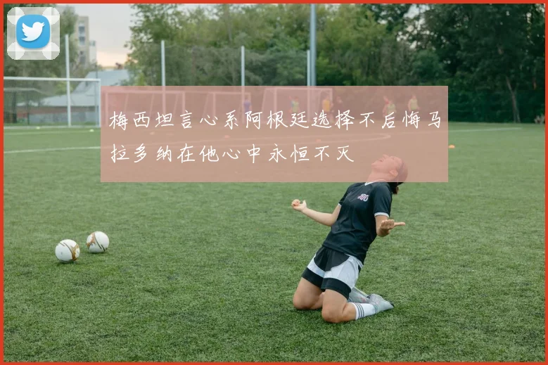梅西坦言心系阿根廷选择不后悔马拉多纳在他心中永恒不灭