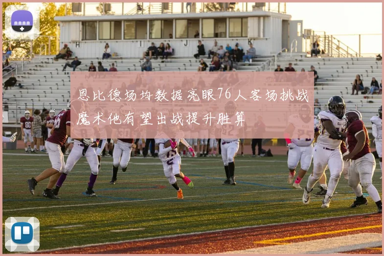 恩比德场均数据亮眼76人客场挑战魔术他有望出战提升胜算