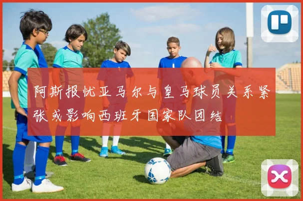 阿斯报忧亚马尔与皇马球员关系紧张或影响西班牙国家队团结