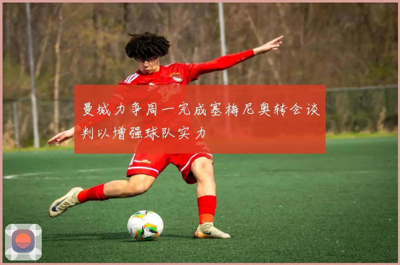 曼城力争周一完成塞梅尼奥转会谈判以增强球队实力