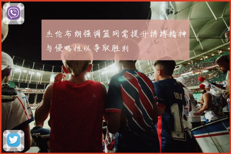 杰伦布朗强调篮网需提升拼搏精神与侵略性以争取胜利