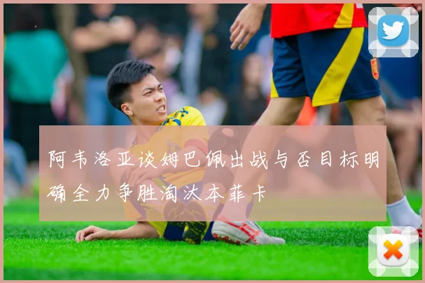 阿韦洛亚谈姆巴佩出战与否目标明确全力争胜淘汰本菲卡