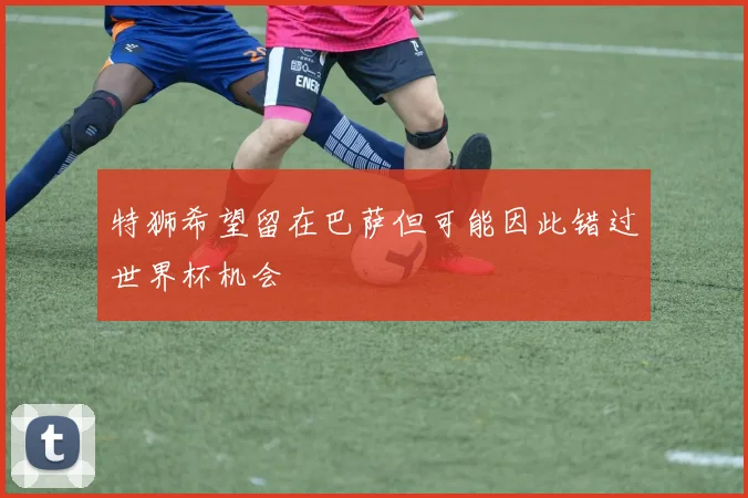 特狮希望留在巴萨但可能因此错过世界杯机会