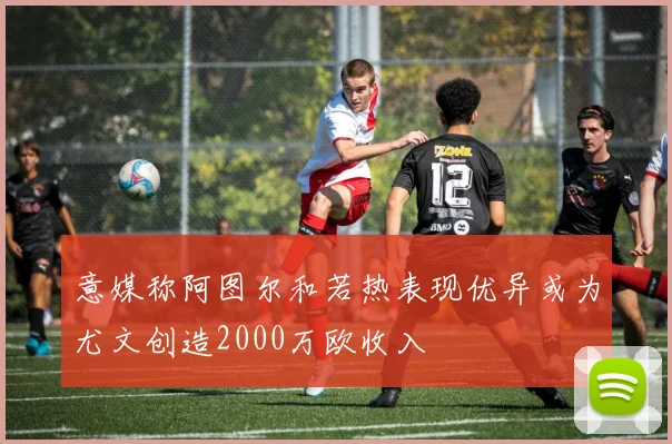 意媒称阿图尔和若热表现优异或为尤文创造2000万欧收入