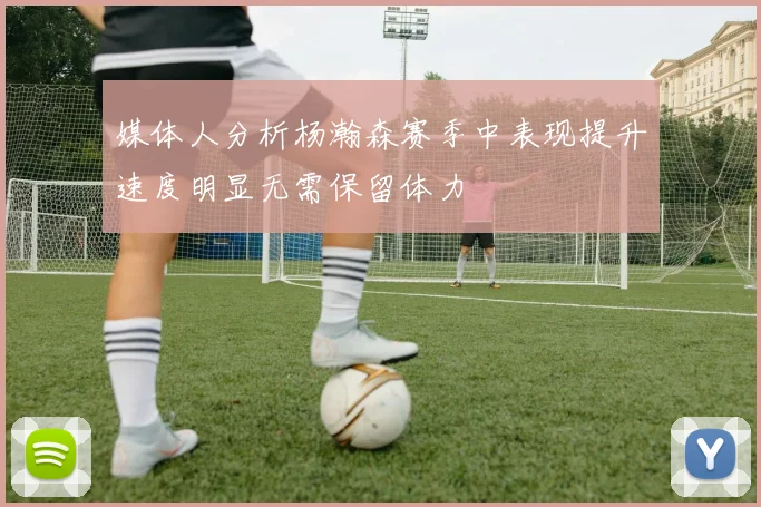 媒体人分析杨瀚森赛季中表现提升速度明显无需保留体力