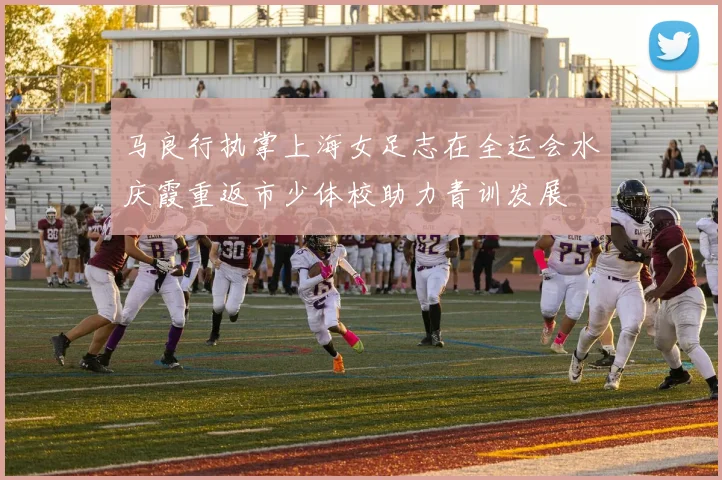 马良行执掌上海女足志在全运会水庆霞重返市少体校助力青训发展