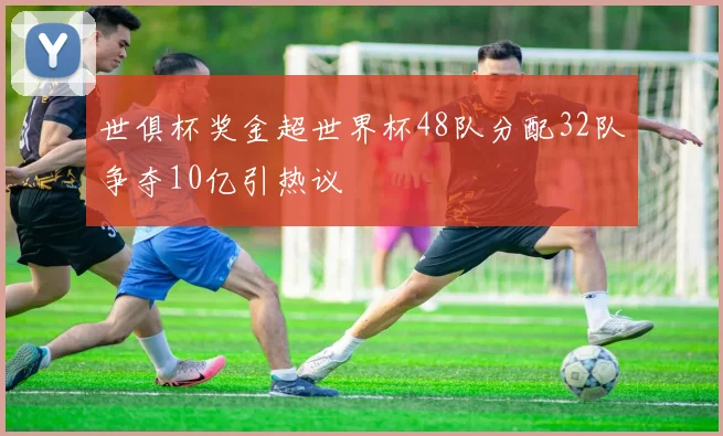 世俱杯奖金超世界杯48队分配32队争夺10亿引热议