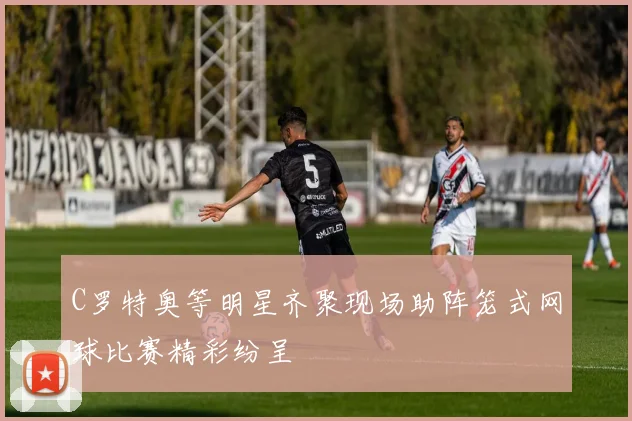 C罗特奥等明星齐聚现场助阵笼式网球比赛精彩纷呈