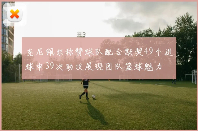 克尼佩尔称赞球队配合默契49个进球中39次助攻展现团队篮球魅力