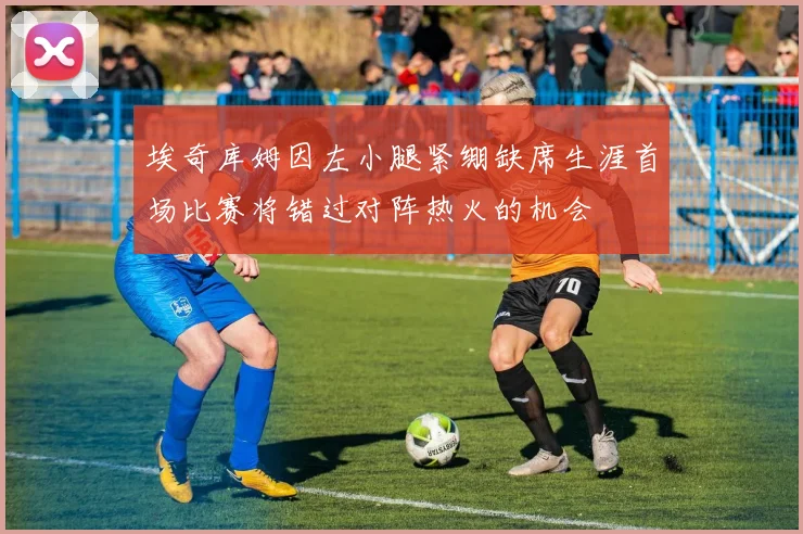 埃奇库姆因左小腿紧绷缺席生涯首场比赛将错过对阵热火的机会