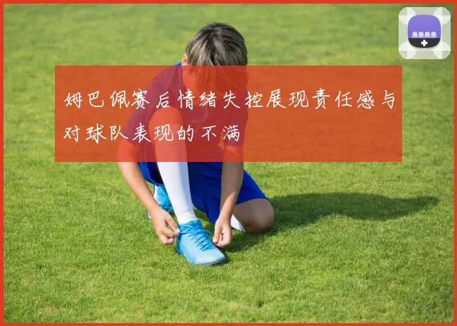 姆巴佩赛后情绪失控展现责任感与对球队表现的不满