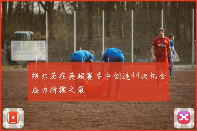 维尔茨在英超赛季中创造44次机会成为新援之最