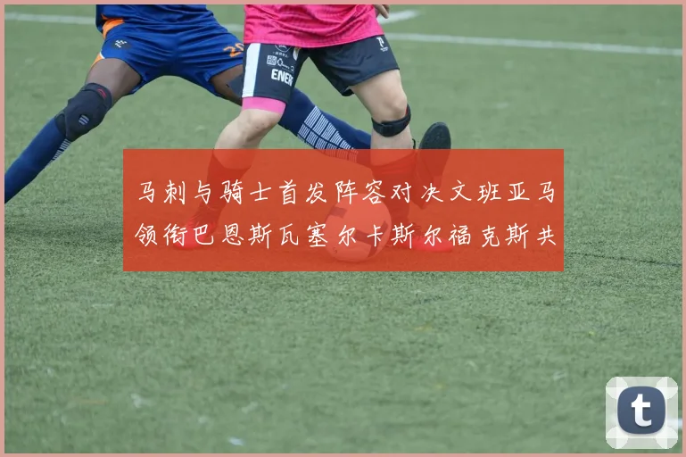 马刺与骑士首发阵容对决文班亚马领衔巴恩斯瓦塞尔卡斯尔福克斯共襄盛举