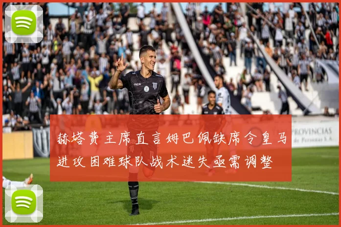 赫塔费主席直言姆巴佩缺席令皇马进攻困难球队战术迷失亟需调整