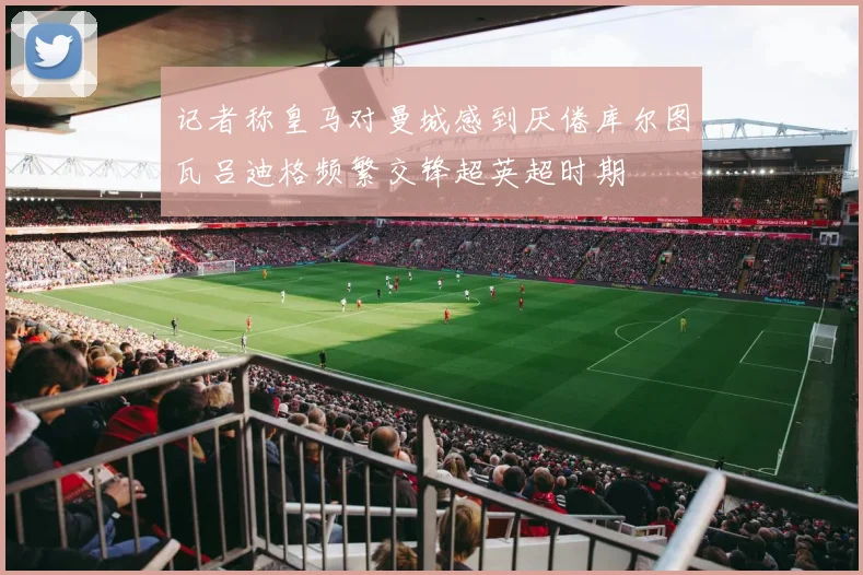 记者称皇马对曼城感到厌倦库尔图瓦吕迪格频繁交锋超英超时期