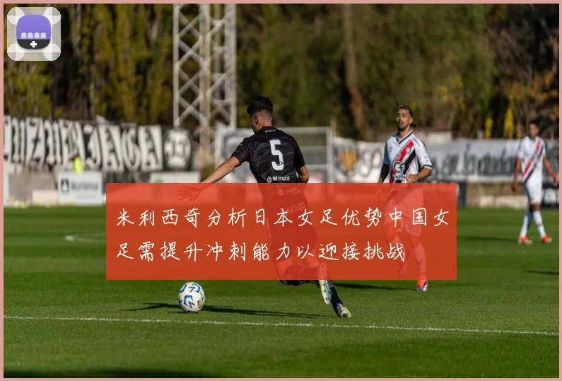 米利西奇分析日本女足优势中国女足需提升冲刺能力以迎接挑战