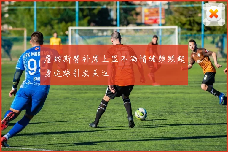 詹姆斯替补席上显不满情绪频频起身运球引发关注