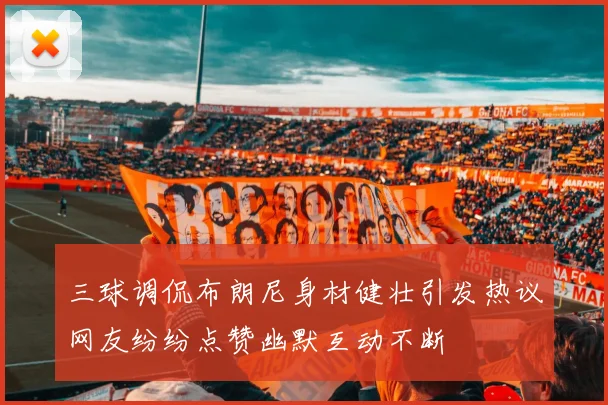 三球调侃布朗尼身材健壮引发热议网友纷纷点赞幽默互动不断