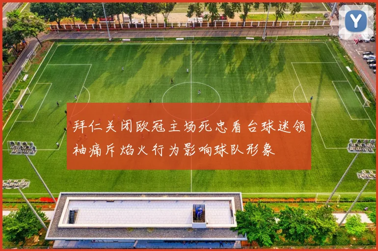 拜仁关闭欧冠主场死忠看台球迷领袖痛斥焰火行为影响球队形象