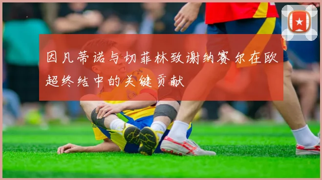 因凡蒂诺与切菲林致谢纳赛尔在欧超终结中的关键贡献