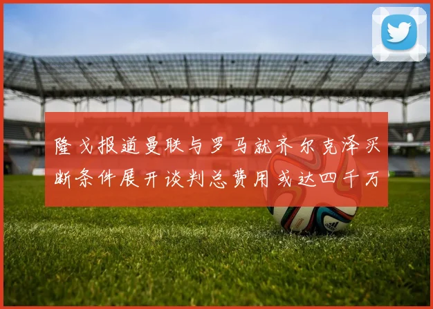 隆戈报道曼联与罗马就齐尔克泽买断条件展开谈判总费用或达四千万欧元
